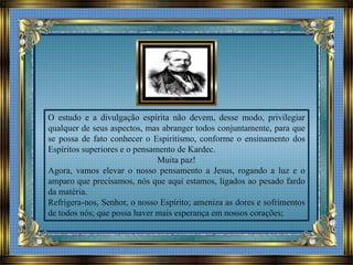 O estudo e a divulgação espírita não devem, desse modo, privilegiar
qualquer de seus aspectos, mas abranger todos conjuntamente, para que
se possa de fato conhecer o Espiritismo, conforme o ensinamento dos
Espíritos superiores e o pensamento de Kardec.
Muita paz!
Agora, vamos elevar o nosso pensamento a Jesus, rogando a luz e o
amparo que precisamos, nós que aqui estamos, ligados ao pesado fardo
da matéria.
Refrigera-nos, Senhor, o nosso Espírito; ameniza as dores e sofrimentos
de todos nós; que possa haver mais esperança em nossos corações;
 