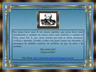 Que possa haver mais fé em nossos espíritos; que possa haver mais
entendimento e caridade em nossas ações, tudo conforme a vontade de
Deus, nosso Pai. E, que, nessa semana que hoje se inicia, possamos
vivificar e aprender, levando a todos com quem vamos nos encontrar, a
mensagem do trabalho contínuo, da melhoria, da paz, do amor e da
caridade.
Que assim seja!
Graças a Deus!
Meu Blog: http://espiritual-espiritual.blogspot.com.br
 