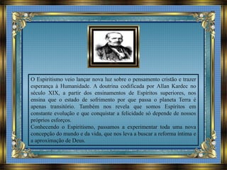O Espiritismo veio lançar nova luz sobre o pensamento cristão e trazer
esperança à Humanidade. A doutrina codificada por Allan Kardec no
século XIX, a partir dos ensinamentos de Espíritos superiores, nos
ensina que o estado de sofrimento por que passa o planeta Terra é
apenas transitório. Também nos revela que somos Espíritos em
constante evolução e que conquistar a felicidade só depende de nossos
próprios esforços.
Conhecendo o Espiritismo, passamos a experimentar toda uma nova
concepção do mundo e da vida, que nos leva a buscar a reforma íntima e
a aproximação de Deus.
 