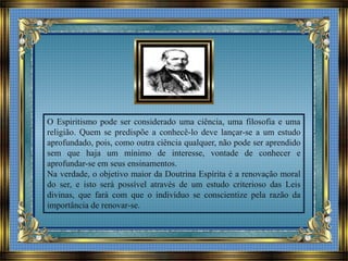 O Espiritismo pode ser considerado uma ciência, uma filosofia e uma
religião. Quem se predispõe a conhecê-lo deve lançar-se a um estudo
aprofundado, pois, como outra ciência qualquer, não pode ser aprendido
sem que haja um mínimo de interesse, vontade de conhecer e
aprofundar-se em seus ensinamentos.
Na verdade, o objetivo maior da Doutrina Espírita é a renovação moral
do ser, e isto será possível através de um estudo criterioso das Leis
divinas, que fará com que o indivíduo se conscientize pela razão da
importância de renovar-se.
 