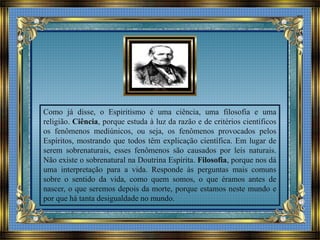 Como já disse, o Espiritismo é uma ciência, uma filosofia e uma
religião. Ciência, porque estuda à luz da razão e de critérios científicos
os fenômenos mediúnicos, ou seja, os fenômenos provocados pelos
Espíritos, mostrando que todos têm explicação científica. Em lugar de
serem sobrenaturais, esses fenômenos são causados por leis naturais.
Não existe o sobrenatural na Doutrina Espírita. Filosofia, porque nos dá
uma interpretação para a vida. Responde às perguntas mais comuns
sobre o sentido da vida, como quem somos, o que éramos antes de
nascer, o que seremos depois da morte, porque estamos neste mundo e
por que há tanta desigualdade no mundo.
 