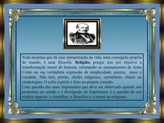 Toda doutrina que dá uma interpretação da vida, uma concepção própria
do mundo, é uma filosofia. Religião, porque tem por objetivo a
transformação moral do homem, retomando os ensinamentos de Jesus
Cristo na sua verdadeira expressão de simplicidade, pureza, amor e
caridade. Não tem, porém, chefes religiosos, cerimônias, rituais ou
simbologias. O culto espírita é feito no próprio coração.
Uma questão das mais importantes que deve ser observada quando nos
propomos ao estudo e à divulgação do Espiritismo é a questão do seu
tríplice aspecto: o científico, o filosófico e o moral ou religioso.
 