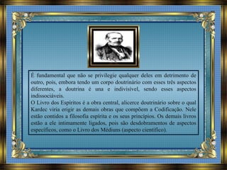 É fundamental que não se privilegie qualquer deles em detrimento de
outro, pois, embora tendo um corpo doutrinário com esses três aspectos
diferentes, a doutrina é una e indivisível, sendo esses aspectos
indissociáveis.
O Livro dos Espíritos é a obra central, alicerce doutrinário sobre o qual
Kardec viria erigir as demais obras que compõem a Codificação. Nele
estão contidos a filosofia espírita e os seus princípios. Os demais livros
estão a ele intimamente ligados, pois são desdobramentos de aspectos
específicos, como o Livro dos Médiuns (aspecto científico).
 
