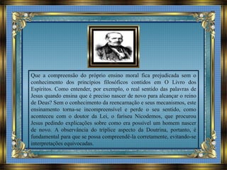 Que a compreensão do próprio ensino moral fica prejudicada sem o
conhecimento dos princípios filosóficos contidos em O Livro dos
Espíritos. Como entender, por exemplo, o real sentido das palavras de
Jesus quando ensina que é preciso nascer de novo para alcançar o reino
de Deus? Sem o conhecimento da reencarnação e seus mecanismos, este
ensinamento torna-se incompreensível e perde o seu sentido, como
aconteceu com o doutor da Lei, o fariseu Nicodemos, que procurou
Jesus pedindo explicações sobre como era possível um homem nascer
de novo. A observância do tríplice aspecto da Doutrina, portanto, é
fundamental para que se possa compreendê-la corretamente, evitando-se
interpretações equivocadas.
 