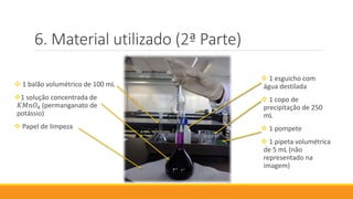 Material utilizado (2ª Parte)
 1 esguicho com
água destilada
 1 copo de
precipitação de 250
mL
 1 pompete
 1 pipeta volumétrica
de 5 mL (não
representado na
imagem)
 1 balão volumétrico de 100 mL
1 solução concentrada de
𝐾𝑀𝑛𝑂4 (permanganato de
potássio)
 Papel de limpeza
 
