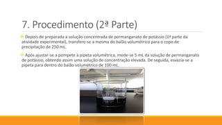 Procedimento (2ª Parte)
 Depois de preparada a solução concentrada de permanganato de potássio (1ª parte da
atividade experimental), transfere-se a mesma do balão volumétrico para o copo de
precipitação de 250 mL.
 Após ajustar-se a pompete à pipeta volumétrica, mede-se 5 mL da solução de permanganato
de potássio, obtendo assim uma solução de concentração elevada. De seguida, esvazia-se a
pipeta para dentro do balão volumétrico de 100 mL.
 