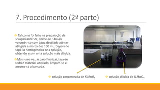 Procedimento (2ª parte)
 Tal como foi feito na preparação da
solução anterior, enche-se o balão
volumétrico com água destilada até ser
atingida a marca dos 100 mL. Depois de
tapá-lo homogeneíza-se a solução,
obtendo assim uma solução mais diluída.
Mais uma vez, e para finalizar, lava-se
todo o material utilizado, limpam-se e
arruma-se a bancada.
 solução concentrada de 𝐾𝑀𝑛𝑂4  solução diluída de 𝐾𝑀𝑛𝑂4
 