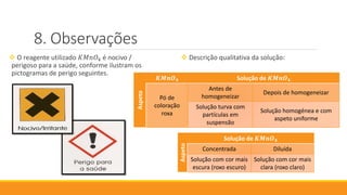 Observações
 O reagente utilizado 𝐾𝑀𝑛𝑂4 é nocivo /
perigoso para a saúde, conforme ilustram os
pictogramas de perigo seguintes.
 Descrição qualitativa da solução:
Aspeto
𝑲𝑴𝒏𝑶 𝟒 Solução de 𝑲𝑴𝒏𝑶 𝟒
Pó de
coloração
roxa
Antes de
homogeneizar
Depois de homogeneizar
Solução turva com
partículas em
suspensão
Solução homogénea e com
aspeto uniforme
Aspeto
Solução de 𝑲𝑴𝒏𝑶 𝟒
Concentrada Diluída
Solução com cor mais
escura (roxo escuro)
Solução com cor mais
clara (roxo claro)
 