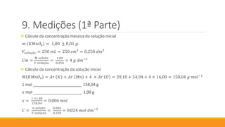 Medições (1ª Parte)
 Cálculo da concentração mássica da solução inicial
𝑚 𝐾𝑀𝑛𝑂4 = 1,00 ± 0,01 𝑔
𝑉𝑠𝑜𝑙𝑢çã𝑜 = 250 𝑚𝐿 = 250 𝑐𝑚3
= 0,250 𝑑𝑚3
𝐶𝑚 =
𝑀 𝑠𝑜𝑙𝑢𝑡𝑜
𝑉 𝑠𝑜𝑙𝑢çã𝑜
=
1,00
0,250
= 4 𝑔 𝑑𝑚−3
 Cálculo da concentração da solução inicial
𝑀 𝐾𝑀𝑛𝑂4 = 𝐴𝑟 𝐾 + 𝐴𝑟 𝑀𝑛 + 4 × 𝐴𝑟 𝑂 = 39,10 + 54,94 + 4 × 16,00 = 158,04 𝑔 𝑚𝑜𝑙−1
1 mol ______________________ 158,04 g
𝑥 mol ______________________ 1,00 g
𝑥 =
1 ×1,00
158,04
= 0,006 𝑚𝑜𝑙
𝐶 =
𝑛 𝑠𝑜𝑙𝑢𝑡𝑜
𝑉 𝑠𝑜𝑙𝑢çã𝑜
=
0,006
0,250
= 0,024 𝑚𝑜𝑙 𝑑𝑚−3
 