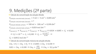 Medições (2ª parte)
 Cálculo da concentração da solução diluída
𝑉𝑠𝑜𝑙𝑢çã𝑜 𝑐𝑜𝑛𝑐𝑒𝑛𝑡𝑟𝑎𝑑𝑎 (𝑖𝑛𝑖𝑐𝑖𝑎𝑙) = 5 𝑚𝑙 = 5 𝑐𝑚3
= 0,005 𝑑𝑚3
𝐶𝑠𝑜𝑙𝑢çã𝑜 𝑐𝑜𝑛𝑐𝑒𝑛𝑡𝑟𝑎𝑑𝑎 (𝑖𝑛𝑖𝑐𝑖𝑎𝑙) = ?
𝑉𝑠𝑜𝑙𝑢çã𝑜 𝑑𝑖𝑙𝑢í𝑑𝑎 (𝑓𝑖𝑛𝑎𝑙) = 100 𝑚𝑙 = 100 𝑐𝑚3
= 0,100 𝑑𝑚3
𝐶𝑠𝑜𝑙𝑢çã𝑜 𝑐𝑜𝑛𝑐𝑒𝑛𝑡𝑟𝑎𝑑𝑎 (𝑓𝑖𝑛𝑎𝑙) = 0,024 𝑚𝑜𝑙 𝑑𝑚−3
𝐶𝑖𝑛𝑖𝑐𝑖𝑎𝑙 𝑖 × 𝑉𝑖𝑛𝑖𝑐𝑖𝑎𝑙 𝑖 = 𝐶 𝑓𝑖𝑛𝑎𝑙 𝑓 × 𝑉𝑓𝑖𝑛𝑎𝑙 𝑓  0,024 × 0,005 = 𝐶𝑓 × 0,100
 1,2 × 10−4
= 𝐶𝑖 × 0,100  𝐶𝑓 =
1,2 ×10−4
0,100

𝐶𝑓 = 0,0012 𝑚𝑜𝑙 𝑑𝑚−3
 Cálculo da concentração mássica da solução diluída
𝐶𝑚𝑖 × 𝑉𝑖 = 𝐶𝑚 𝑓 × 𝑉𝑓  4 × 0,005 = 𝐶𝑚 𝑓 × 0,100 
0,02 = 𝐶𝑚 𝑓 × 0,100  𝐶𝑚 𝑓 =
0,02
0,100
 𝐶𝑚 𝑓 = 0,2 𝑔 𝑑𝑚−3
 