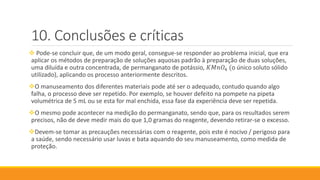 Conclusões e críticas
 Pode-se concluir que, de um modo geral, consegue-se responder ao problema inicial, que era
aplicar os métodos de preparação de soluções aquosas padrão à preparação de duas soluções,
uma diluída e outra concentrada, de permanganato de potássio, 𝐾𝑀𝑛𝑂4 (o único soluto sólido
utilizado), aplicando os processo anteriormente descritos.
O manuseamento dos diferentes materiais pode até ser o adequado, contudo quando algo
falha, o processo deve ser repetido. Por exemplo, se houver defeito na pompete na pipeta
volumétrica de 5 mL ou se esta for mal enchida, essa fase da experiência deve ser repetida.
O mesmo pode acontecer na medição do permanganato, sendo que, para os resultados serem
precisos, não de deve medir mais do que 1,0 gramas do reagente, devendo retirar-se o excesso.
Devem-se tomar as precauções necessárias com o reagente, pois este é nocivo / perigoso para
a saúde, sendo necessário usar luvas e bata aquando do seu manuseamento, como medida de
proteção.
 