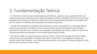 Fundamentação Teórica
 Em Química é normal que a composição quantitativa (e, algumas vezes, qualitativa) de uma
solução aquosa já se apresente bem definida (segundo valores tabelados), fazendo com que seja
poupado aos cientistas o trabalho de determinar da composição quantitativa das soluções e de
pôr em prática os métodos de preparação de soluções (aquosas).
 Através da realização da atividade experimental em causa, exemplifica-se a aplicação dessas
técnicas para resolver o problema. Para a determinação da concentração de uma solução é
necessário, antes de mais, conhecer com exatidão a quantidade de soluto a utilizar o volume de
solução necessário para preparar uma solução aquosa desse soluto.
 De forma a obter um volume preciso, deve-se medir o volume da solução com de um balão
volumétrico cuja capacidade se adeque aos valores requeridos. A esmagadora maioria dos
solutos sólidos são medidos, num laboratório de química, com recurso a balanças digitais, sendo
que foi esse o processo mais prático.
 