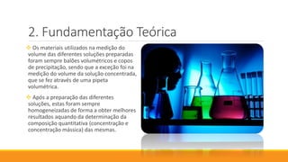 Fundamentação Teórica
 Os materiais utilizados na medição do
volume das diferentes soluções preparadas
foram sempre balões volumétricos e copos
de precipitação, sendo que a exceção foi na
medição do volume da solução concentrada,
que se fez através de uma pipeta
volumétrica.
 Após a preparação das diferentes
soluções, estas foram sempre
homogeneizadas de forma a obter melhores
resultados aquando da determinação da
composição quantitativa (concentração e
concentração mássica) das mesmas.
 