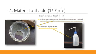 Material utilizado (1ª Parte)
Os componentes da solução são:
 Soluto: permanganato de potássio – 𝐾𝑀𝑛𝑂4 (sólido)
Solvente: água - 𝐻2 𝑂
 