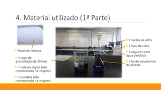 Material utilizado (1ª Parte)
 Papel de limpeza
 1 copo de
precipitação de 250 mL
 1 balança digital (não
representado na imagem)
 1 espátula (não
representado na imagem)
 1 vareta de vidro
 1 funil de vidro
 1 esguicho com
água destilada
 1 balão volumétrico
de 250 mL
 