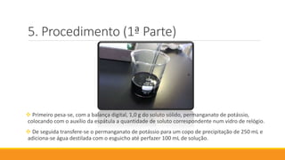 Procedimento (1ª Parte)
 Primeiro pesa-se, com a balança digital, 1,0 g do soluto sólido, permanganato de potássio,
colocando com o auxílio da espátula a quantidade de soluto correspondente num vidro de relógio.
 De seguida transfere-se o permanganato de potássio para um copo de precipitação de 250 mL e
adiciona-se água destilada com o esguicho até perfazer 100 mL de solução.
 