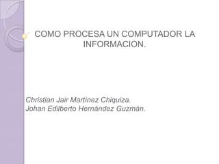 COMO PROCESA UN COMPUTADOR LA
          INFORMACION.




Christian Jair Martínez Chiquiza.
Johan Edilberto Hernández Guzmán.
 