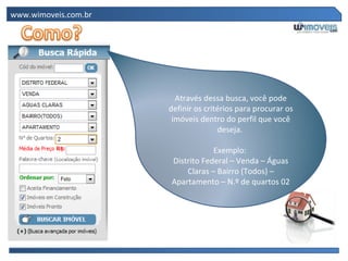 www.wimoveis.com.br




                        Através dessa busca, você pode
                      definir os critérios para procurar os
                       imóveis dentro do perfil que você
                                     deseja.

                                  Exemplo:
                      Distrito Federal – Venda – Águas
                          Claras – Bairro (Todos) –
                      Apartamento – N.º de quartos 02
 