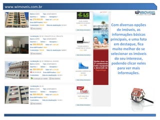 www.wimoveis.com.br



                      Com diversas opções
                          de imóveis, as
                       informações básicas
                      principais, e uma foto
                        em destaque, fica
                        muito melhor de se
                      selecionar os imóveis
                         do seu interesse,
                      podendo clicar neles
                           para ver mais
                           informações.
 