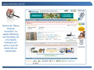 www.wimoveis.com.br




Dentro de “Meus
     Imóveis
 Favoritos” na
opção Adicionar
aos favoritos, há
  uma opção
 “cadastre-se”,
 para o caso de
 ainda não ser
  cadastrado.
 