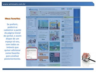 www.wimoveis.com.br




 Meus Favoritos

    Se preferir,
     poderá se
cadastrar a partir
 da página inicial
do portal, e assim
   dispor de um
  espaço só seu,
  com todos os
   imóveis que
 quiser adicionar
  como favorito
   para analisar
 posteriormente.
 