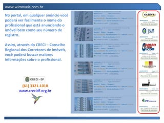 www.wimoveis.com.br

No portal, em qualquer anúncio você
poderá ver facilmente o nome do
profissional que está anunciando o
imóvel bem como seu número de
registro.

Assim, através do CRECI – Conselho
Regional dos Corretores de Imóveis,
você poderá buscar maiores
informações sobre o profissional.




         (61) 3321-1010
        www.crecidf.org.br
 