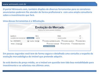 www.wimoveis.com.br

O portal Wimoveis.com, também dispões de diversas ferramentas para os corretores
anunciantes poderem lhe atender de forma profissional e com uma ampla consultoria
sobre o investimento que fará.

Uma dessas ferramentas é o WEvolução.




Em poucos segundos você tem de forma segura e detalhada uma consulta a respeito da
evolução mercadológica do imóvel que pretende adquirir.

Se está dentro do preço médio, se o imóvel em questão tem tido boa rentabilidade para
investimento e se valorizou nos últimos anos.
 