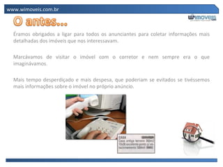 www.wimoveis.com.br



  Éramos obrigados a ligar para todos os anunciantes para coletar informações mais
  detalhadas dos imóveis que nos interessavam.

  Marcávamos de visitar o imóvel com o corretor e nem sempre era o que
  imaginávamos.

  Mais tempo desperdiçado e mais despesa, que poderiam se evitados se tivéssemos
  mais informações sobre o imóvel no próprio anúncio.
 