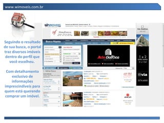 www.wimoveis.com.br Seguindo o resultado de sua busca, o portal traz diversos imóveis dentro do perfil que você escolheu.  Com detalhamento exclusivo de informações imprescindíveis para quem está querendo comprar um imóvel. 