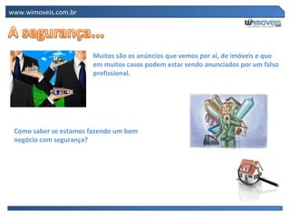 www.wimoveis.com.br Muitos são os anúncios que vemos por aí, de imóveis e que em muitos casos podem estar sendo anunciados por um falso profissional. Como saber se estamos fazendo um bom negócio com segurança? 