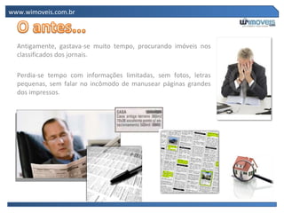 www.wimoveis.com.br Antigamente, gastava-se muito tempo, procurando imóveis nos classificados dos jornais.  Perdia-se tempo com informações limitadas, sem fotos, letras pequenas, sem falar no incômodo de manusear páginas grandes dos impressos. 