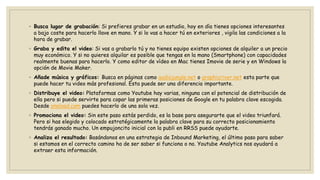 ◦ Busca lugar de grabación: Si prefieres grabar en un estudio, hoy en día tienes opciones interesantes
a bajo coste para hacerlo llave en mano. Y si lo vas a hacer tú en exteriores , vigila las condiciones a la
hora de grabar.
◦ Graba y edita el video: Si vas a grabarlo tú y no tienes equipo existen opciones de alquiler a un precio
muy económico. Y si no quieres alquilar es posible que tengas en la mano (Smartphone) con capacidades
realmente buenas para hacerlo. Y como editor de vídeo en Mac tienes Imovie de serie y en Windows la
opción de Movie Maker.
◦ Añade música y gráficos: Busca en páginas como audiojungle.net o graphicriver.net esta parte que
puede hacer tu video más profesional. Esta puede ser una diferencia importante.
◦ Distribuye el video: Plataformas como Youtube hay varias, ninguna con el potencial de distribución de
ella pero si puede servirte para copar las primeras posiciones de Google en tu palabra clave escogida.
Desde oneload.com puedes hacerlo de una sola vez.
◦ Promociona el video: Sin este paso estás perdido, es la base para asegurarte que el video triunfará.
Pero si has elegido y colocado estratégicamente la palabra clave para su correcto posicionamiento
tendrás ganado mucho. Un empujoncito inicial con la publi en RRSS puede ayudarte.
◦ Analiza el resultado: Basándonos en una estrategia de Inbound Marketing, el último paso para saber
si estamos en el correcto camino ha de ser saber si funciona o no. Youtube Analytics nos ayudará a
extraer esta información.
 