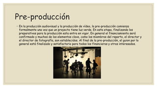 Pre-producción
◦ En la producción audiovisual y la producción de vídeo, la pre-producción comienza
formalmente una vez que un proyecto tiene luz verde. En esta etapa, finalizando los
preparativos para la producción esta entra en vigor. En general el financiamiento será
confirmado y muchos de los elementos clave, como los miembros del reparto, el director y
el director de fotografía, son establecidos. Al final de la pre-producción, el guion por lo
general está finalizado y satisfactorio para todos los financieros y otros interesados.
 