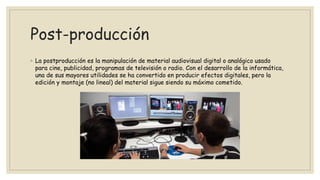Post-producción
◦ La postproducción es la manipulación de material audiovisual digital o analógico usado
para cine, publicidad, programas de televisión o radio. Con el desarrollo de la informática,
una de sus mayores utilidades se ha convertido en producir efectos digitales, pero la
edición y montaje (no lineal) del material sigue siendo su máximo cometido.
 