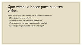 Que vamos a hacer para nuestro
video:
Vamos a interrogar a los alumnos con las siguientes preguntas:
◦ ¿Cómo se sienten en el colegio?
◦ ¿Están de acuerdo con el modo de enseñanza?
◦ ¿Están contentos con los profesores que les enseñan?
◦ ¿Quieren que haiga una modificación del colegio?
 