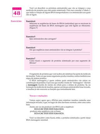 48
A U L A Você vai descobrir os próximos aminoácidos que vão se integrar a essa
molécula de proteína que está sendo sintetizada. Para isso consulte a Tabela 1,
que indica a relação de alguns RNA transportadores e os aminoácidos aos quais
eles se ligam.
Exercício 4Exercício 4Exercício 4Exercício 4Exercício 4
Selecione as seqüências de bases do RNAt (anticódon) que se encaixam às
seqüências de bases do RNA mensageiro que está ligado ao ribossomo.
(Figura 7)
..................................................................................................................................
..................................................................................................................................
Exercício 5Exercício 5Exercício 5Exercício 5Exercício 5
Que aminoácidos eles carregam?
..................................................................................................................................
..................................................................................................................................
Exercício 6Exercício 6Exercício 6Exercício 6Exercício 6
Em que seqüência esses aminoácidos vão se integrar à proteína?
..................................................................................................................................
..................................................................................................................................
Exercício 7Exercício 7Exercício 7Exercício 7Exercício 7
Como ficará o segmento de proteína sintetizado por esse segmento de
RNAm?
..................................................................................................................................
..................................................................................................................................
O segmento de proteína que você acabou de sintetizar faz parte da molécula
de insulina. Toda vez que nosso organismo produz insulina, realiza também essa
etapa de síntese protéica.
O RNA mensageiro é quem ordena quais aminoácidos vão entrar na
constituição da proteína. É por isso que recebe o nome de “mensageiro”. Ele tem
a mensagemmensagemmensagemmensagemmensagem trazida do núcleo da célula para a síntese de proteína. Se, na
formação da molécula de insulina, apenas um desses aminoácidos fosse trocado,
a insulina já não exerceria as funções que normalmente tem.
Trocas e mutações
Vamos supor agora que o RNAm para sintetizar insulina contenha uma
informação trocada, e que, no lugar de uma das bases normais, entre uma outra
base.
Assim, em vez de produzir um RNA com a seqüência
UCA CAC UUG GUU GAA GCAUCA CAC UUG GUU GAA GCAUCA CAC UUG GUU GAA GCAUCA CAC UUG GUU GAA GCAUCA CAC UUG GUU GAA GCA
produza uma seqüência com as bases
UCA CAC UUU GUU GAA GCAUCA CAC UUU GUU GAA GCAUCA CAC UUU GUU GAA GCAUCA CAC UUU GUU GAA GCAUCA CAC UUU GUU GAA GCA .
Você vai descobrir como ficará, então, a proteína sintetizada a partir desse
RNA mensageiro anormal.
Exercícios
 
