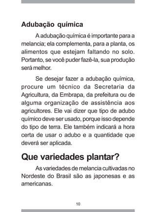 Adubação química 
A adubação química é importante para a 
melancia; ela complementa, para a planta, os 
alimentos que estejam faltando no solo. 
Portanto, se você puder fazê-la, sua produção 
será melhor. 
Se desejar fazer a adubação química, 
procure um técnico da Secretaria da 
Agricultura, da Embrapa, da prefeitura ou de 
alguma organização de assistência aos 
agricultores. Ele vai dizer que tipo de adubo 
químico deve ser usado, porque isso depende 
do tipo de terra. Ele também indicará a hora 
certa de usar o adubo e a quantidade que 
deverá ser aplicada. 
Que variedades plantar? 
As variedades de melancia cultivadas no 
Nordeste do Brasil são as japonesas e as 
americanas. 
10 
 