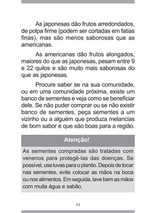 As japonesas dão frutos arredondados, 
de polpa firme (podem ser cortadas em fatias 
finas), mas são menos saborosas que as 
americanas. 
As americanas dão frutos alongados, 
maiores do que as japonesas, pesam entre 9 
e 22 quilos e são muito mais saborosas do 
que as japonesas. 
Procure saber se na sua comunidade, 
ou em uma comunidade próxima, existe um 
banco de sementes e veja como se beneficiar 
dele. Se não puder comprar ou se não existir 
banco de sementes, peça sementes a um 
vizinho ou a alguém que produza melancias 
de bom sabor e que são boas para a região. 
Atenção! 
As sementes compradas são tratadas com 
venenos para protegê-las das doenças. Se 
possível, use luvas para o plantio. Depois de tocar 
nas sementes, evite colocar as mãos na boca 
ou nos alimentos. Em seguida, lave bem as mãos 
com muita água e sabão. 
11 
 