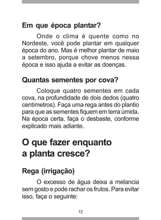 Em que época plantar? 
Onde o clima é quente como no 
Nordeste, você pode plantar em qualquer 
época do ano. Mas é melhor plantar de maio 
a setembro, porque chove menos nessa 
época e isso ajuda a evitar as doenças. 
Quantas sementes por cova? 
Coloque quatro sementes em cada 
cova, na profundidade de dois dedos (quatro 
centímetros). Faça uma rega antes do plantio 
para que as sementes fiquem em terra úmida. 
Na época certa, faça o desbaste, conforme 
explicado mais adiante. 
O que fazer enquanto 
a planta cresce? 
Rega (irrigação) 
O excesso de água deixa a melancia 
sem gosto e pode rachar os frutos. Para evitar 
isso, faça o seguinte: 
12 
 