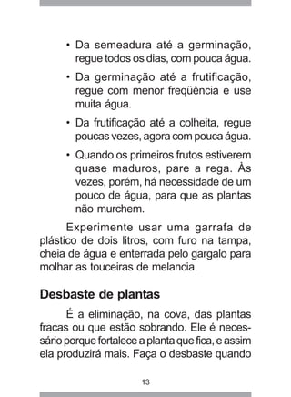 • Da semeadura até a germinação, 
regue todos os dias, com pouca água. 
• Da germinação até a frutificação, 
regue com menor freqüência e use 
muita água. 
• Da frutificação até a colheita, regue 
poucas vezes, agora com pouca água. 
• Quando os primeiros frutos estiverem 
quase maduros, pare a rega. Às 
vezes, porém, há necessidade de um 
pouco de água, para que as plantas 
não murchem. 
Experimente usar uma garrafa de 
plástico de dois litros, com furo na tampa, 
cheia de água e enterrada pelo gargalo para 
molhar as touceiras de melancia. 
Desbaste de plantas 
É a eliminação, na cova, das plantas 
fracas ou que estão sobrando. Ele é neces-sário 
porque fortalece a planta que fica, e assim 
ela produzirá mais. Faça o desbaste quando 
13 
 