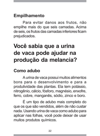 22 
Empilhamento 
Para evitar danos aos frutos, não 
empilhe mais do que seis camadas. Acima 
de seis, os frutos das camadas inferiores ficam 
prejudicados. 
Você sabia que a urina 
de vaca pode ajudar na 
produção da melancia? 
Como adubo 
A urina de vaca possui muitos alimentos 
bons para o desenvolvimento e para a 
produtividade das plantas. Ela tem potássio, 
nitrogênio, cálcio, fósforo, magnésio, enxofre, 
ferro, cobre, manganês, sódio, zinco e boro. 
É um tipo de adubo mais completo do 
que os que são vendidos, além de não custar 
nada. Usando urina de vaca como adubo para 
aplicar nas folhas, você pode deixar de usar 
muitos produtos químicos. 
 
