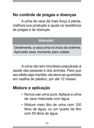 No controle de pragas e doenças 
A urina de vaca dá mais força à planta, 
melhora sua produção e ajuda na resistência 
às pragas e às doenças. 
Atenção! 
Geralmente, a vaca urina no início da ordenha. 
Aproveite esse momento para coletar. 
A urina não tem micróbios prejudiciais à 
saúde das pessoas e dos animais. Para que 
seu efeito seja mantido, ela deve ser guardada 
em vasilha de plástico, por até 12 meses. 
Mistura e aplicação 
• Nunca use urina pura. Aplique a urina 
de vaca misturada com água. 
• Misture meio litro de urina com 100 
litros de água, ou um quarto de litro 
com 50 litros de água. 
23 
 