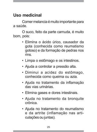 25 
Uso medicinal 
Comer melancia é muito importante para 
a saúde. 
O suco, feito da parte carnuda, é muito 
bom, pois: 
• Elimina o ácido úrico, causador da 
gota (conhecida como reumatismo 
gotoso) e da formação de pedras nos 
rins. 
• Limpa o estômago e os intestinos. 
• Ajuda a controlar a pressão alta. 
• Diminui a acidez do estômago, 
conhecida como queima ou azia. 
• Ajuda no tratamento da inflamação 
das vias urinárias. 
• Elimina gases e dores intestinais. 
• Ajuda no tratamento da bronquite 
crônica. 
• Ajuda no tratamento do reumatismo 
e da artrite (inflamação nas arti-culações 
ou juntas). 
 