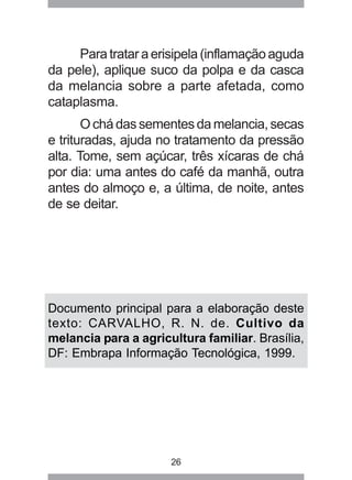 Para tratar a erisipela (inflamação aguda 
da pele), aplique suco da polpa e da casca 
da melancia sobre a parte afetada, como 
cataplasma. 
O chá das sementes da melancia, secas 
e trituradas, ajuda no tratamento da pressão 
alta. Tome, sem açúcar, três xícaras de chá 
por dia: uma antes do café da manhã, outra 
antes do almoço e, a última, de noite, antes 
de se deitar. 
Documento principal para a elaboração deste 
texto: CARVALHO, R. N. de. Cultivo da 
melancia para a agricultura familiar. Brasília, 
DF: Embrapa Informação Tecnológica, 1999. 
26 
 
