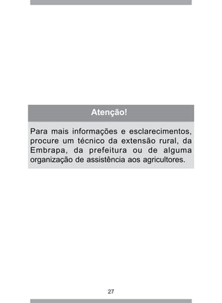 Atenção! 
Para mais informações e esclarecimentos, 
procure um técnico da extensão rural, da 
Embrapa, da prefeitura ou de alguma 
organização de assistência aos agricultores. 
27 
 