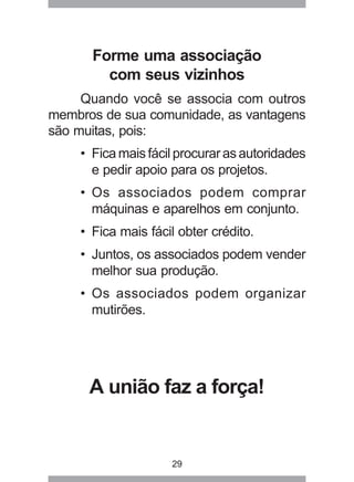 Forme uma associação 
com seus vizinhos 
Quando você se associa com outros 
membros de sua comunidade, as vantagens 
são muitas, pois: 
• Fica mais fácil procurar as autoridades 
e pedir apoio para os projetos. 
• Os associados podem comprar 
máquinas e aparelhos em conjunto. 
• Fica mais fácil obter crédito. 
• Juntos, os associados podem vender 
melhor sua produção. 
• Os associados podem organizar 
mutirões. 
A união faz a força! 
29 
 