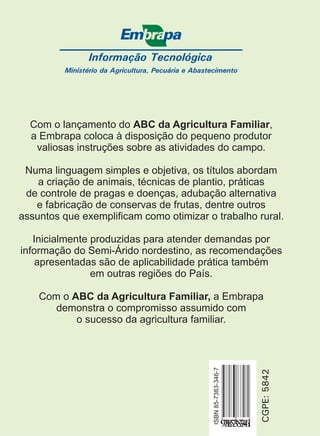 Informação Tecnológica 
Ministério da Agricultura, Pecuária e Abastecimento 
Com o lançamento do ABC da Agricultura Familiar 
, 
a Embrapa coloca à disposição do pequeno produtor 
valiosas instruções sobre as atividades do campo. 
Numa linguagem simples e objetiva, os títulos abordam 
a criação de animais, técnicas de plantio, práticas 
de controle de pragas e doenças, adubação alternativa 
e fabricação de conservas de frutas, dentre outros 
assuntos que exemplificam como otimizar o trabalho rural. 
Inicialmente produzidas para atender demandas por 
informação do Semi-Árido nordestino, as recomendações 
apresentadas são de aplicabilidade prática também 
CGPE: 5842 
ISBN 85-7383-346-7 
9788573833461 
em outras regiões do País. 
Com o a Embrapa 
ABC da Agricultura Familiar, 
demonstra o compromisso assumido com 
o sucesso da agricultura familiar. 
