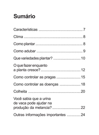 Sumário 
Características .......................................... 7 
Clima ........................................................ 8 
Como plantar ............................................. 8 
Como adubar ............................................ 9 
Que variedades plantar? ..........................10 
O que fazer enquanto 
a planta cresce?......................................12 
Como controlar as pragas .......................15 
Como controlar as doenças ....................18 
Colheita ..................................................20 
Você sabia que a urina 
de vaca pode ajudar na 
produção da melancia? ...........................22 
Outras informações importantes .............24 
 