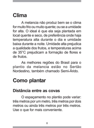 8 
Clima 
A melancia não produz bem se o clima 
for muito frio ou muito quente; ou se a umidade 
for alta. O ideal é que ela seja plantada em 
local quente e seco, de preferência onde haja 
temperatura alta durante o dia e umidade 
baixa durante a noite. Umidade alta prejudica 
a qualidade dos frutos, e temperaturas acima 
de 35°C prejudicam a formação de flores e 
de frutos. 
As melhores regiões do Brasil para o 
plantio da melancia estão no Sertão 
Nordestino, também chamado Semi-Árido. 
Como plantar 
Distância entre as covas 
O espaçamento no plantio pode variar: 
três metros por um metro, três metros por dois 
metros ou ainda três metros por três metros. 
Use o que for mais conveniente. 
 
