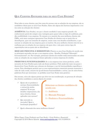 QUE CLIENTES ESCOLHER                PARA OS SEUS        CASE STUDIES?

Nem todos os seus clientes, que têm casos de sucesso com as soluções da sua empresa, são os
candidatos ideais para os seus Case Studies. Estes são alguns dos factores importantes a ter
em conta na selecção dos clientes:

AUDIÊNCIA: Case Studies, em que o cliente escolhido é uma empresa grande e do
conhecimento geral são sempre uma vantagem para quase todos os tipos de audiência, pois
dão credibilidade à sua empresa. No entanto se a maioria dos seus melhores clientes são
PMEs, será mais vantajoso apresentar Case Studies de clientes com os quais eles se
identifiquem, quer em tamanho de empresa, assim como com desafios semelhantes, e que
usaram as soluções da sua empresa para os resolver. Os seus melhores clientes têm de ter a
confiança que as soluções da sua empresa são para eles, e não para outros tipos de
organizações com as quais não se identificam.

MERCADO PRINCIPAL E HORIZONTAIS: Planeie os seus Case Studies de acordo com
os principais mercados em que a sua empresa actua - Retalho, Produção? Educação?
Governamental?, etc. Por exemplo, potenciais clientes do retalho estão interessados em saber
como as soluções da sua empresa foram aplicadas a outras empresas de retalho.

PRODUTOS E FUNCIONALIDADES: Se a sua empresa tem vários produtos, então
necessita de Case Studies para cada um desses produtos. Pode ainda dar mais um passo e
desenvolver Cases Studies que colocam em destaque o uso de funcionalidades específicas e
extras. Esta abordagem permite que os seus representantes comerciais possam aumentar o
valor de cada venda, através do up-sell dessas funcionalidades e extras, que de outra forma
poderiam ficar por mencionar ou perdidas num Case Study mais genérico.

Em resumo, estes são alguns pontos que deve ter em consideração, no processo de selecção
dos clientes candidatos a serem objecto de estudo:

      Quais são os produtos e
       serviços (funcionalidades         Seleccione os clientes candidatos de
       e extras) da minha
                                         acordo com:
       empresa? E em que
       desafios empresariais, dos        1 – Audiência
       meus clientes, foram
                                         2 – Mercado Principal
       aplicados com sucesso?
                                         3 – Produtos e Funcionalidades
      Que mercado ou
       mercados? Qual a
       localização geográfica?

      Qual a dimensão dos meus melhores clientes?




White Paper: Como Produzir um Case Study – Guia Prático e Essencial               10
Copyright © 2010 Maria Spínola www.mariaspinola.com +351 912930519
 